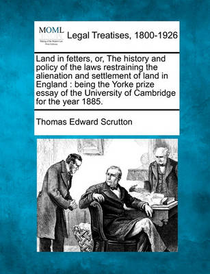 Land in Fetters, Or, the History and Policy of the Laws Restraining the Alienation and Settlement of Land in England: Being the Yorke Prize Essay of the University of Cambridge for the Year 1885.