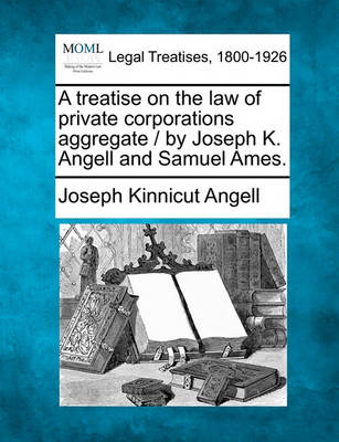 A Treatise on the Law of Private Corporations Aggregate / By Joseph K. Angell and Samuel Ames.