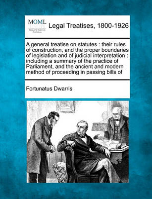 A General Treatise on Statutes: Their Rules of Construction, and the Proper Boundaries of Legislation and of Judicial Interpretation: Including a Summary of the Practice of Parliament, and the Ancient and Modern Method of Pro