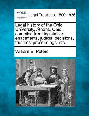 Legal History of the Ohio University, Athens, Ohio: Compiled from Legislative Enactments, Judicial Decisions, Trustees' Proceedings, Etc.