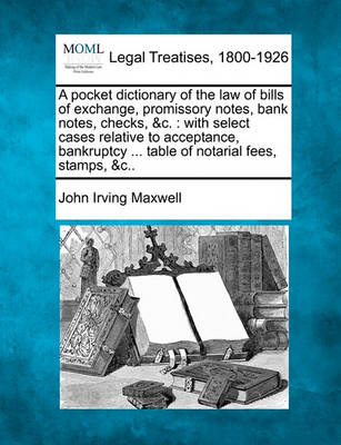 A Pocket Dictionary of the Law of Bills of Exchange, Promissory Notes, Bank Notes, Checks, &C.: With Select Cases Relative to Acceptance, Bankruptcy ... Table of Notarial Fees, Stamps, &C..