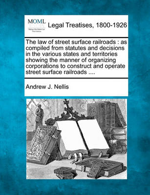 The Law of Street Surface Railroads: As Compiled from Statutes and Decisions in the Various States and Territories Showing the Manner of Organizing Corporations to Construct and Operate Street Surface Railroads ....