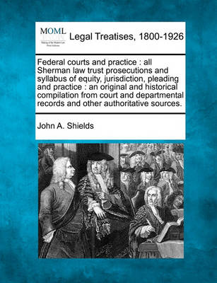 Federal Courts and Practice: All Sherman Law Trust Prosecutions and Syllabus of Equity, Jurisdiction, Pleading and Practice: An Original and Historical Compilation from Court and Departmental Records and Other Authoritative S