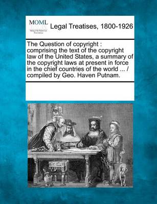 The Question of Copyright: Comprising the Text of the Copyright Law of the United States, a Summary of the Copyright Laws at Present in Force in the Chief Countries of the World ... / Compiled by Geo. Haven Putnam.