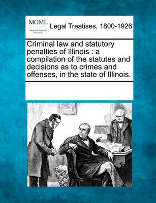 Criminal Law and Statutory Penalties of Illinois: A Compilation of the Statutes and Decisions as to Crimes and Offenses, in the State of Illinois.