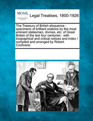The Treasury of British Eloquence: Specimens of Brilliant Orations by the Most Eminent Statesmen, Divines, Etc. of Great Britain of the Last Four Centuries: With Biographical and Critical Notices and Index / Compiled and Arra