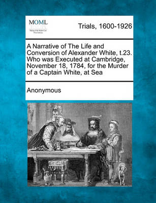 A Narrative of the Life and Conversion of Alexander White,  t.23. Who Was Executed at Cambridge, November 18, 1784, for the Murder of a Captain White, at Sea