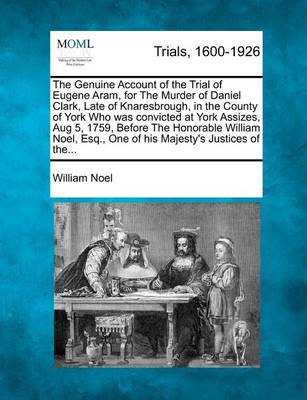 The Genuine Account of the Trial of Eugene Aram, for the Murder of Daniel Clark, Late of Knaresbrough, in the County of York Who Was Convicted at York Assizes, Aug 5, 1759, Before the Honorable William Noel, Esq., One of His 