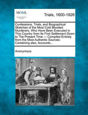 Confessions, Trials, and Biographical Sketches of the Most Cold Blooded Murderers, Who Have Been Executed in This Country from Its First Settlement Down to the Present Time - Compiled Entirely from the Most Authentic Sources;