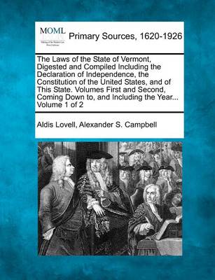 The Laws of the State of Vermont, Digested and Compiled Including the Declaration of Independence, the Constitution of the United States, and of This State. Volumes First and Second, Coming Down To, and Including the Year... 