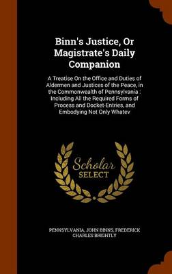 Binn's Justice, or Magistrate's Daily Companion: A Treatise on the Office and Duties of Aldermen and Justices of the Peace, in the Commonwealth of Pennsylvania: Including All the Required Forms of Process and Docket-Entries, 