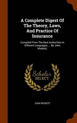 A Complete Digest of the Theory, Laws, and Practice of Insurance: Compiled from the Best Authorities in Different Languages, ... by John Weskett,