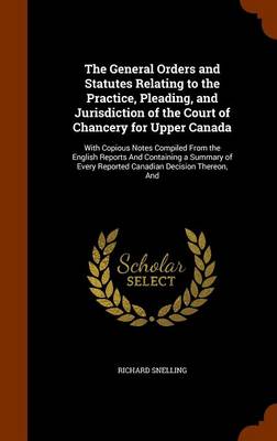The General Orders and Statutes Relating to the Practice, Pleading, and Jurisdiction of the Court of Chancery for Upper Canada: With Copious Notes Compiled from the English Reports and Containing a Summary of Every Reported C