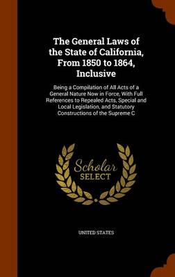 The General Laws of the State of California, from 1850 to 1864, Inclusive: Being a Compilation of All Acts of a General Nature Now in Force, with Full References to Repealed Acts, Special and Local Legislation, and Statutory 