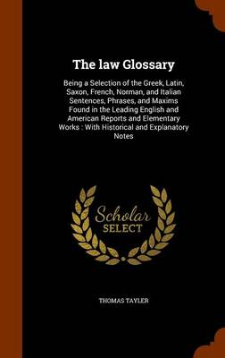 The Law Glossary: Being a Selection of the Greek, Latin, Saxon, French, Norman, and Italian Sentences, Phrases, and Maxims, Found in the Leading English and American Reports and Elementary Works: With Historical and Explanato