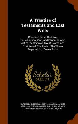 A Treatise of Testaments and Last Wills: Compiled Out of the Laws Ecclesiastical, Civil, and Canon, as Also Out of the Common Law, Customs and Statutes of This Realm. the Whole Digested Into Seven Parts