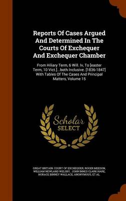 Reports of Cases Argued and Determined in the Courts of Exchequer and Exchequer Chamber: From Hiliary Term, 6 Will. IV, to [Easter Term, 10 Vict.]...Both Inclusive. [1836-1847] with Tables of the Cases and Principal Matters, 