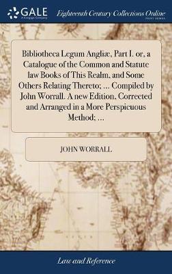 Bibliotheca Legum Angli , Part I. Or, a Catalogue of the Common and Statute Law Books of This Realm, and Some Others Relating Thereto; ... Compiled by John Worrall. a New Edition, Corrected and Arranged in a More Perspicuous 