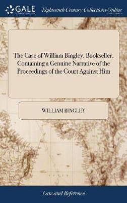 The Case of William Bingley, Bookseller, Containing a Genuine Narrative of the Proceedings of the Court Against Him: Together with Copies of the Several Rules Which Were Made on the Occasion Compiled by a Barrister of the Mid