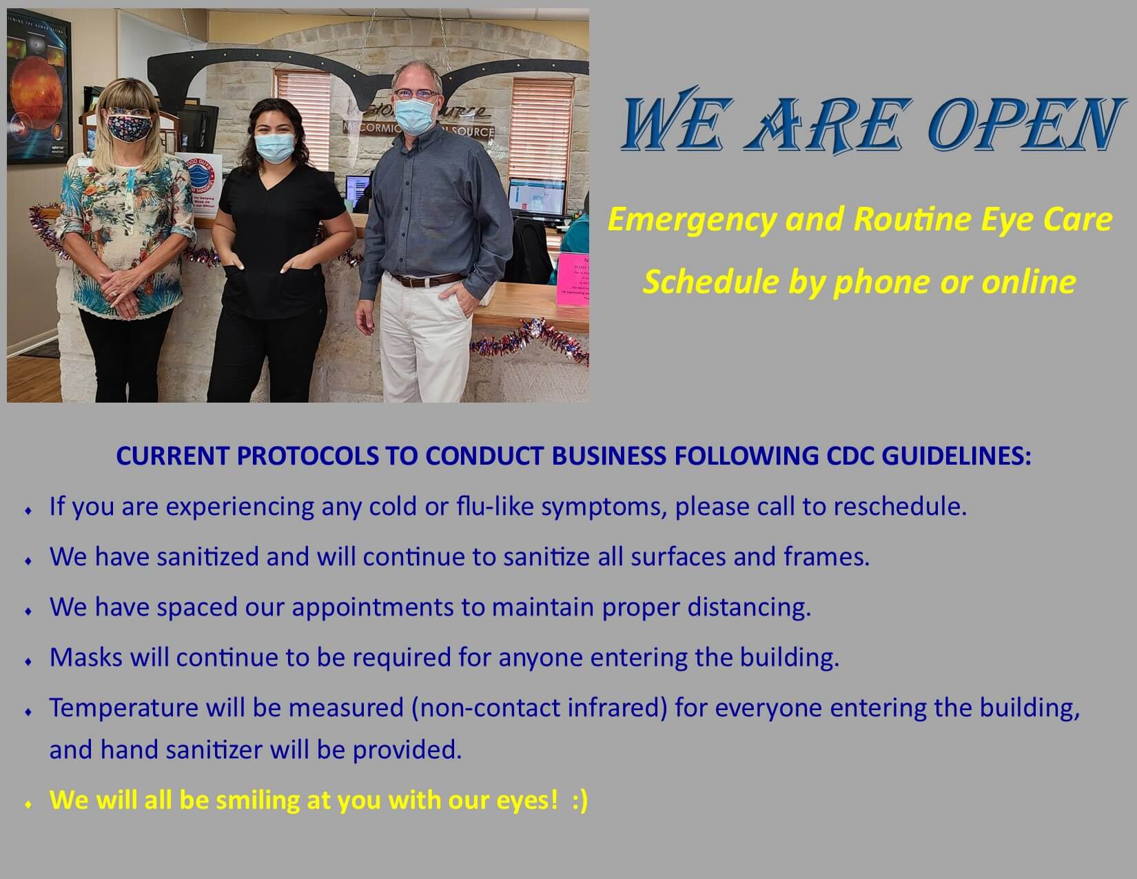 WE ARE OPEN for emergency and routine eye care. Shopping in our optical is by appointment only. Schedule an appointment at 512-258-2020. We request patients call from the Virtual Reception area of your car. We will bring you into the office when ready to begin. We sanitize all surfaces and frames. We space our appointments for proper distancing. We wear masks, and ask our patients to do the same. Temperature will be measured by non-contact infrared thermometer. Hand sanitizer will be provided. We will be smiling at you with our eyes! :)