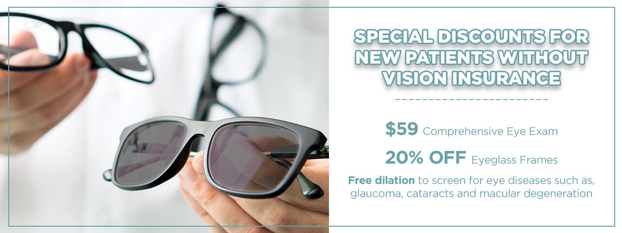 Special Discounts for New Patients without Vision Insurance = $59.00 Comprehensive Eye Exam, 20% OFF eyeglass frames, Free dilation to screen for eye diseases such as, glaucoma, cataracts and macular degeneration