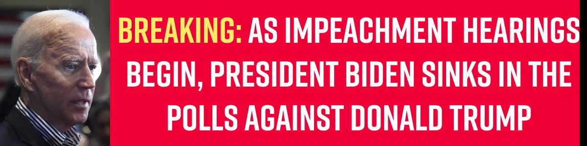 BREAKING: AS IMPEACHMENT HEARINGS BEGIN, PRESIDENT BIDEN SINKS IN THE POLLS AGAINST DONALD TRUMP