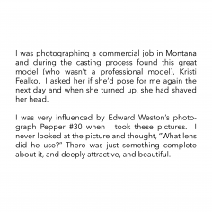 I was photographing a commercial job in Montana and during the casting process found this great model (who wasn’t a professional model), Kristi Fealko. I asked her if she’d pose for me again the next day and when she turned up, she had shaved her head. I was very influenced by Edward Weston’s photograph Pepper #30 when I took these pictures. I never looked at the picture and thought, “What lens did he use?” There was just something complete about it, and deeply attractive, and beautiful.