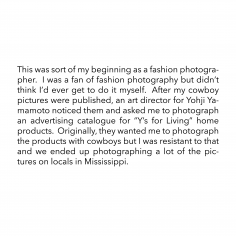This was sort of my beginning as a fashion photographer. I was a fan of fashion photography but didn’t think I’d ever get to do it myself. After my cowboy pictures were published, an art director for Yohji Yamamoto noticed them and asked me to photograph an advertising catalogue for “Y’s for Living” home products. Originally, they wanted me to photograph the products with cowboys but I was resistant to that and we ended up photographing a lot of the pictures on locals in Mississippi.