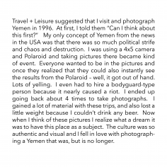 Travel + Leisure suggested that I visit and photograph Yemen in 1996. At first, I told them “Can I think about this first?” My only concept of Yemen from the news in the USA was that there was so much political strife and chaos and destruction. I was using a 4x5 camera and Polaroid and taking pictures there became kind of event. Everyone wanted to be in the pictures and once they realized that they could also instantly see the results from the Polaroid – well, it got out of hand. Lots of yelling. I even had to hire a bodyguard-type person because it nearly caused a riot. I ended up going back about 4 times to take photographs. I gained a lot of material with these trips, and also lost a little weight because I couldn’t drink any beer. Now when I think of these pictures I realize what a dream it was to have this place as a subject. The culture was so authentic and visual and I fell in love with photographing a Yemen that was, but is no longer.