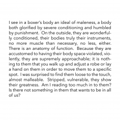 I see in a boxer’s body an ideal of maleness, a body both glorified by severe conditioning and humbled by punishment. On the outside, they are wonderfully conditioned, their bodies truly their instruments, no more muscle than necessary, no less, either. There is an anatomy of function. Because they are accustomed to having their body space violated, violently, they are supremely approachable; it is nothing to them that you walk up and adjust a robe or lay a hand on them in order to move them to a specific spot. I was surprised to find them loose to the touch, almost malleable. Stripped, vulnerable, they show their greatness. Am I reading too much in to them? Is there not something in them that wants to be in all of us?
