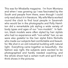 This was for Mirabella magazine. I’m from Montana and when I was growing up I was fascinated by the South and people from there, even though I could only read about it in literature. My wife Maria worked round the clock to find local people in Savannah who would be in the photographs and Polly Hamilton did a remarkable job styling a wide variety of body types and ages of our “non-models”. In fashion, black models were often styled by hair stylists who had no experience with “non-white” hair, so we were also grateful to the hair stylist Edris Nicholls who made our subjects feel comfortable and beautiful. We shot in an old industrial building with natural light. Everything came together so beautifully - the fashion was right, the subjects were excited to be photographed and hardly needed coaching, and the whole shoot had a certain truth and spirit that I think shows in the pictures.