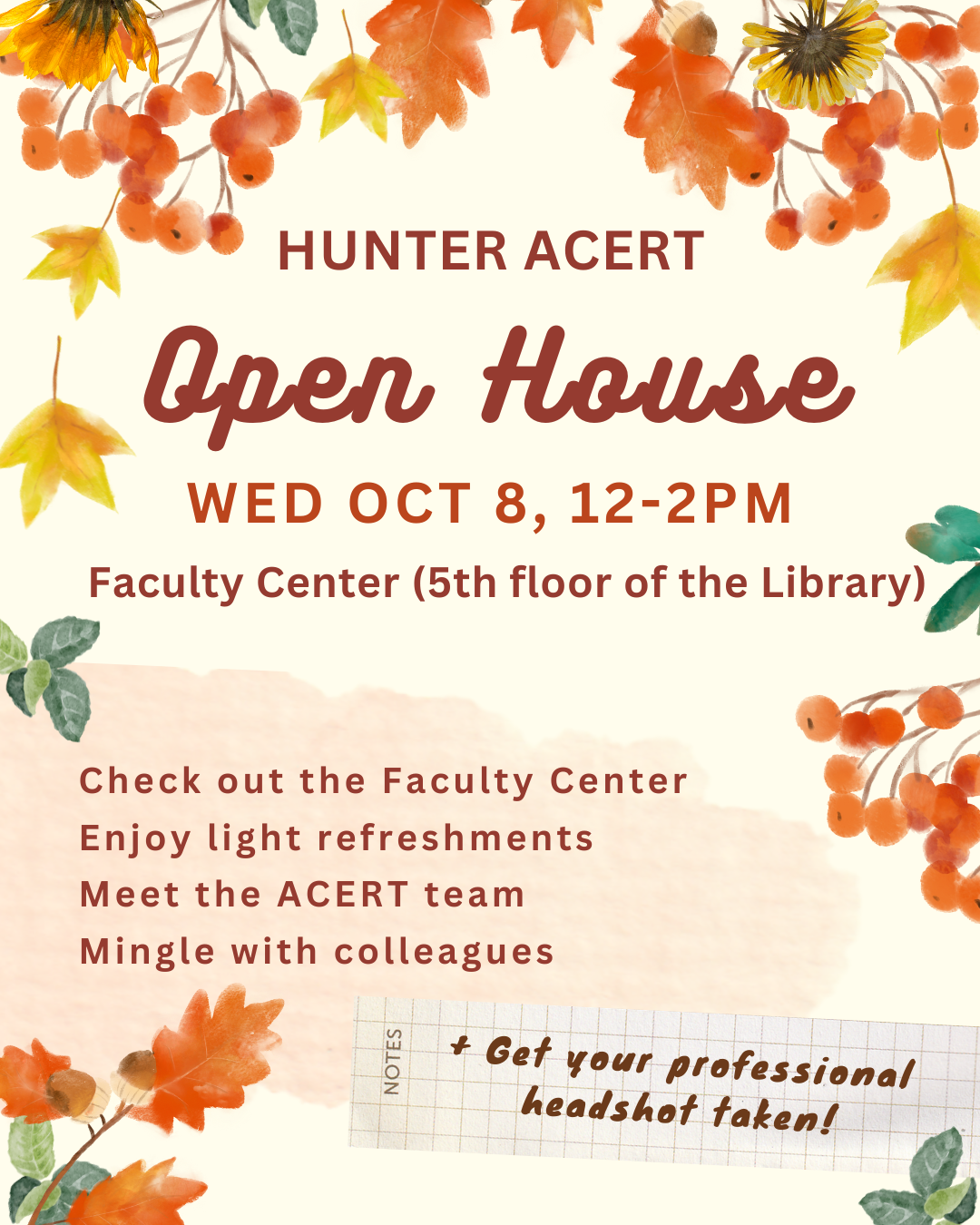 [FLYER] HUNTER ACERT Open House WED OCT 8, 12-2 PM Faculty Center (5th Floor of the library) Check out the faculty center, Enjoy light refreshments, Meet the ACERT team, Mingle with colleagues, Get your professional headshot taken