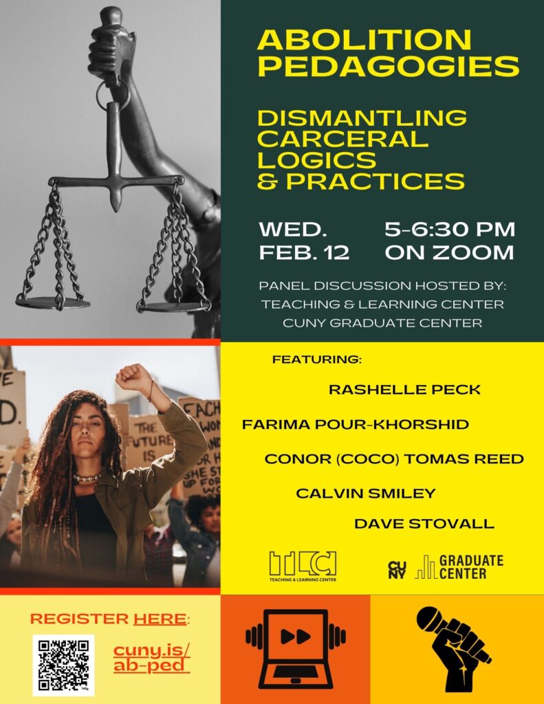 flyer for a panel on Abolition Pedagogies. It reads: Abolition Pedagogies. DISMANTLING CARCERAL LOGICS & PRACTICES WED. 5-6:30 PM FEB. 12 ON ZOOM PANEL DISCUSSION HOSTED BY: TEACHING & LEARNING CENTER CUNY GRADUATE CENTER FEATURING: RASHELLE PECK FARIMA POUR-KHORSHID CONOR (COCO) TOMAS REED CALVIN SMILEY DAVE STOVALL REGISTER HERE: cuny.is/ ab-ped"