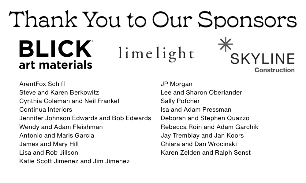 Thank you to our Sponsors. Blick Art Materials, Limelight, Skyline Construction, ArentFox Schiff, Steve and Karen Berkowitz, Cynthia Coleman and Neil Frankel, Continua Interiors, Jennifer Johnson Edwards and Bob Edwards, Wendy and Adam Fleishman, Antonio and Maris Garcia, James and Mary Hill, Lisa and Rob Jillson, Katie Scott Jimenez and Jim Jimenez, JP Morgan, Lee and Sharon Oberlander, Sally Pofcher, Isa and Adam Pressman, Deborah and Stephen Quazzo, Rebecca Roin and Adam Garchik, Jay Tremblay and Jan Koors, Chiara and Dan Wrocinski, Karen Zelden and Ralph Senst.