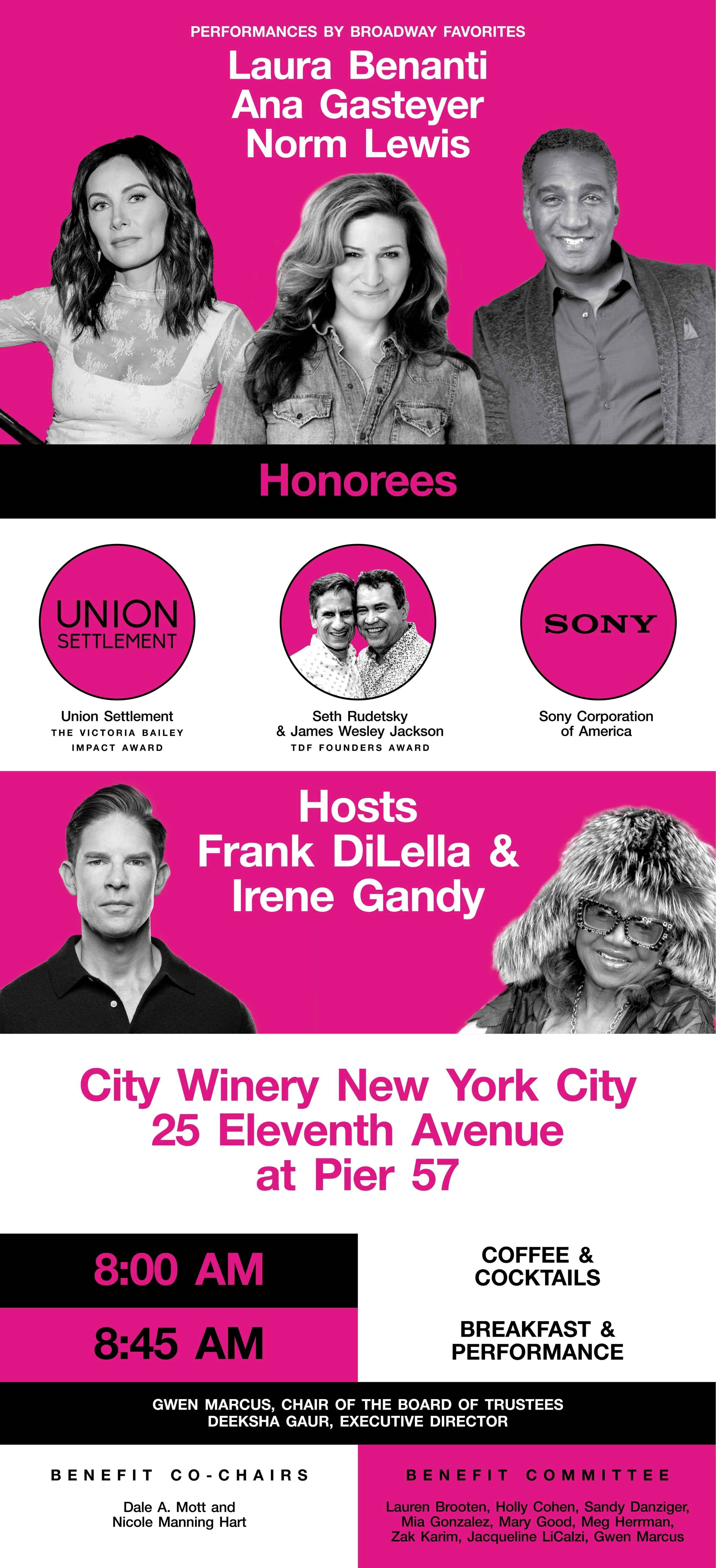 TDF Broadway Breakfast  Wednesday, October 23, 2024  TDF Broadway Breakfast  Wednesday, October 23, 2024 This just in:  Ana Gasteyer added to performer lineup!    Performances by Laura Benanti, Ana Gasteyer & Norm Lewis  City Winery New York City 25 Eleventh Avenue at Pier 57  Gwen Marcus, Chair of the Board of Trustees Deeksha Gaur, Executive Director   Benefit Co-Chairs Dale A. Mott and Nicole Manning Hart     Benefit Committee Lauren Brooten, Holly Cohen, Sandy Danziger, Mia Gonzalez, Mary Good, Meg Herrman, Zak Karim, Jacqueline LiCalzi, Gwen Marcus     Honorees Union Settlement, The Victoria Bailey Impact Award Seth Rudetsky & James Wesley Jackson, TDF Founders Award Sony Corporation of America   Hosts Frank DiLella & Irene Gandy   8:00am Coffee & Cocktails 8:45am Breakfast and Performance  tdf.org TDF is a not-for-profit organization dedicated to sharing the power of the performing arts with everyone. . TDF envisions a world where the transformative experience of attending live theatre and dance is essential, relevant, accessible, and inspirational.  Performers subject to change