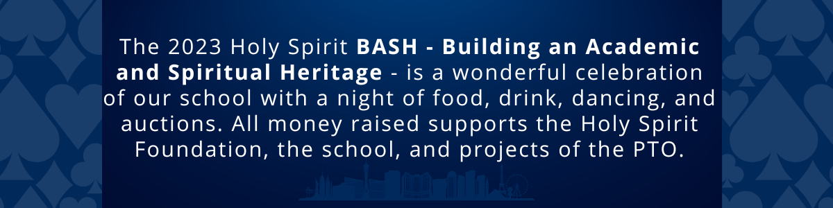 The 2023 Holy Spirit BASH - Building an Academic and Spiritual Heritage - is a wonderful celebration of our school with a night of food, drink, dancing, and auctions. All money raised supports the Holy Spirit Foundation, the school itself, and the projects of the PTO.