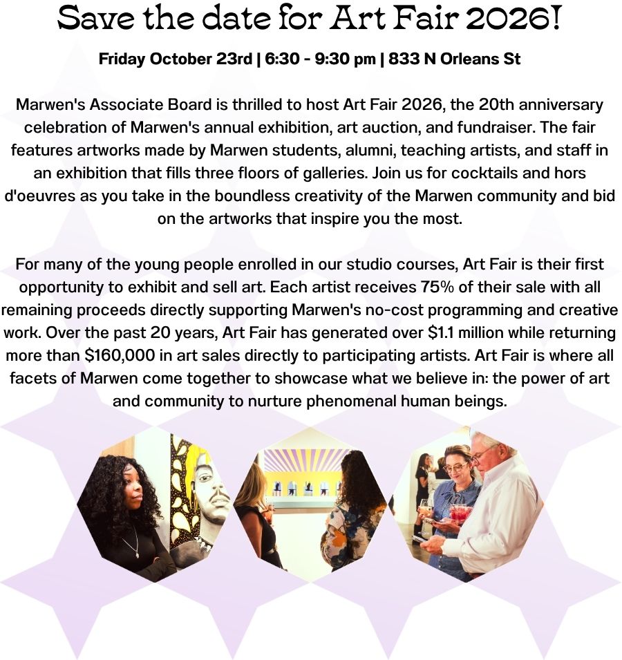 Friday October 23rd | 6:30 - 9:30 pm | 833 N Orleans St  Marwen's Associate Board is thrilled to host Art Fair 2026, the 20th anniversary celebration of Marwen's annual exhibition, art auction, and fundraiser. The fair features artworks made by Marwen students, alumni, teaching artists, and staff in an exhibition that fills three floors of galleries. Join us for cocktails and hors d'oeuvres as you take in the boundless creativity of the Marwen community and bid on the artworks that inspire you the most.  For many of the young people enrolled in our studio courses, Art Fair is their first opportunity to exhibit and sell art. Each artist receives 75% of their sale with all remaining proceeds directly supporting Marwen's no-cost programming and creative work. Over the past 20 years, Art Fair has generated over $1.1 million while returning more than $160,000 in art sales directly to participating artists. Art Fair is where all facets of Marwen come together to showcase what we believe in: the power of art and community to nurture phenomenal human beings.