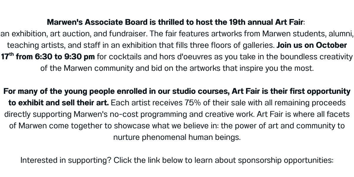 Marwen's Associate Board is thrilled to host the 19th annual Art Fair:  an exhibition, art auction, and fundraiser. The fair features artworks from Marwen students, alumni, teaching artists, and staff in an exhibition that fills three floors of galleries. Join us on October 17th from 6:30 to 9:30 pm for cocktails and hors d'oeuvres as you take in the boundless creativity of the Marwen community and bid on the artworks that inspire you the most.  For many of the young people enrolled in our studio courses, Art Fair is their first opportunity to exhibit and sell their art. Each artist receives 75% of their sale with all remaining proceeds directly supporting Marwen's no-cost programming and creative work. Art Fair is where all facets of Marwen come together to showcase what we believe in: the power of art and community to nurture phenomenal human beings.  Interested in supporting? Click the link below to learn about sponsorship opportunities: