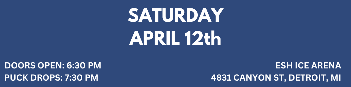 SATURDAY APRIL 12 DOORS OPEN 630 PM PUCK DROPS 730 PM ESH ICE ARENA 4831 CANYON ST, DETROIT, MI 48236 (1).png