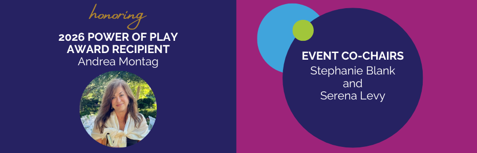 GS Honoree and Chairs (932 x 300 px).png Honoring 2026 Power of Play Award Recipient, Andrea Montag. Headshot of Andrea Montag smiling below. Event Co-Chairs, Stephanie Blank and Serena Levy.