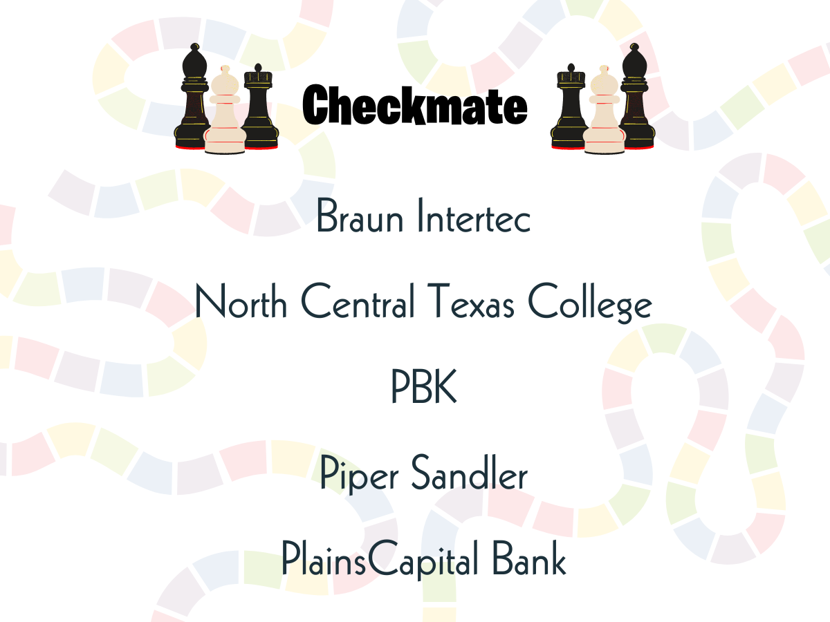 Checkmate.png Thank you to our Checkmate sponsors - Braun Intertec, North Central Texas College, PBK, Piper Sandler, and PlainsCapital Bank.