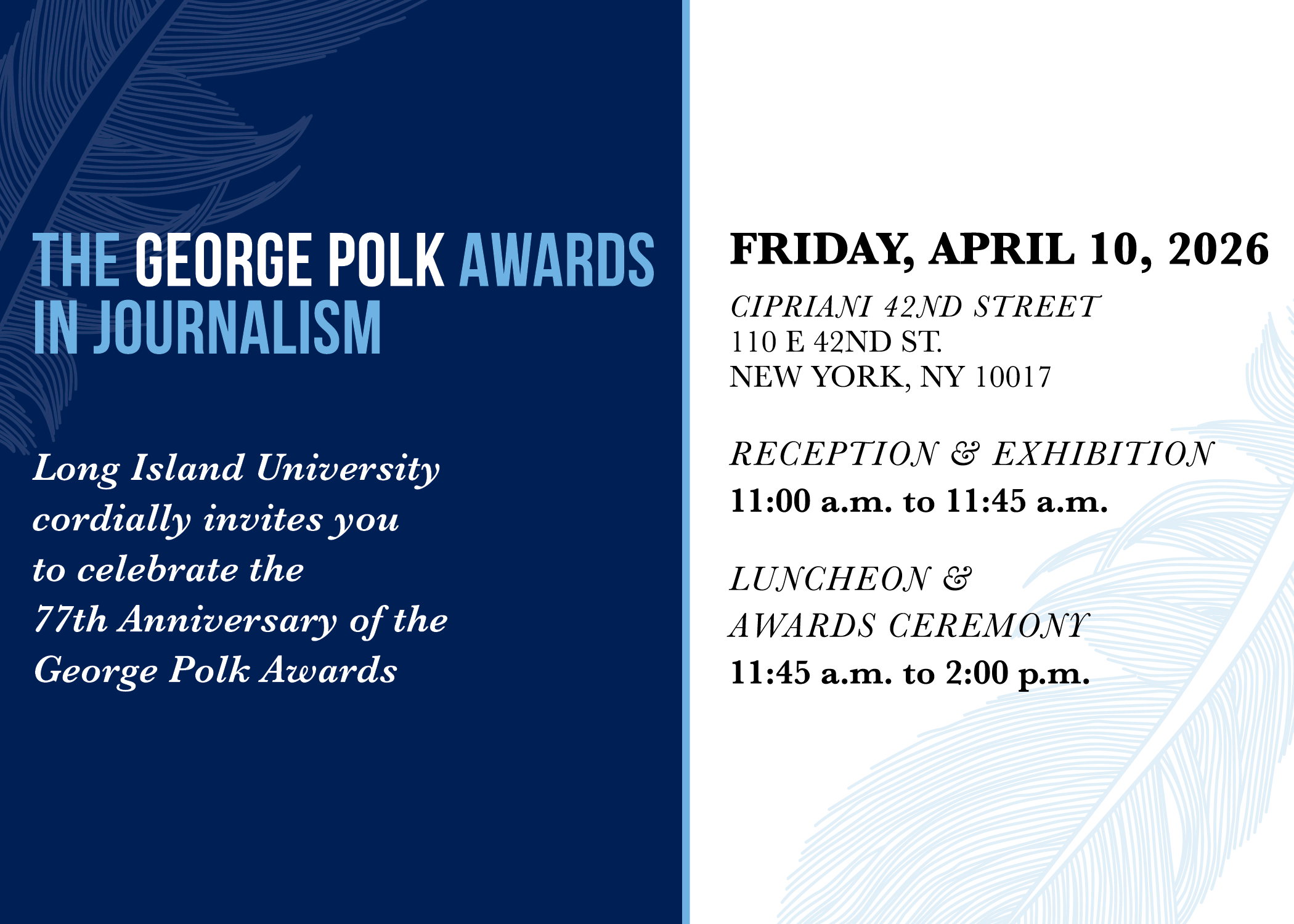 The George Polk Awards in Journalism | Long Island University cordially invites you to celebrate the 77th Anniversary of the George Polk Awards | Friday, April 10, 2026 | Cipriani 42nd Street | 110 E 42nd Street | New York, NY 10017 | Reception & Exhibition | 11:00-11:45 AM | Luncheon & Awards Ceremony | 11:45 AM-2:00 PM