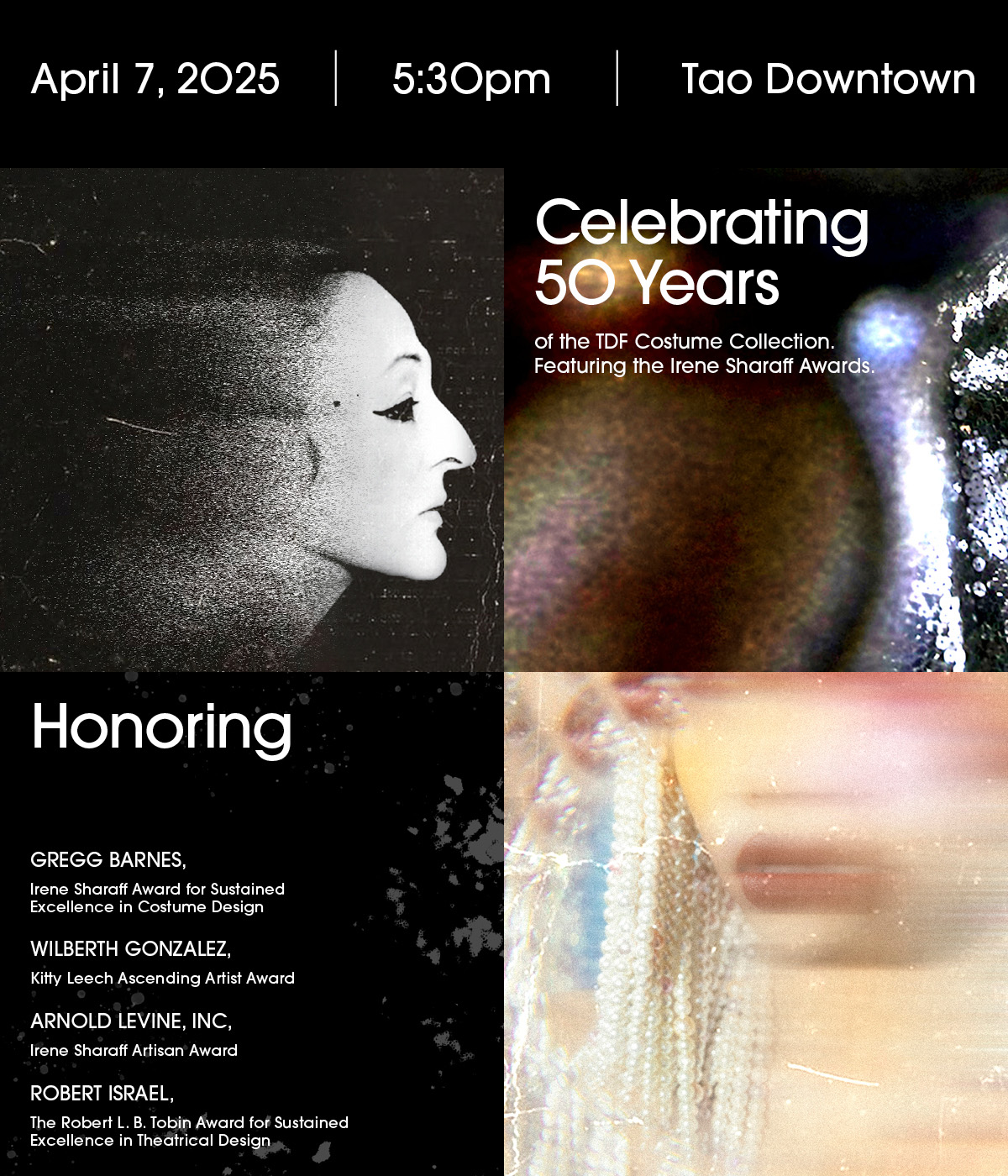 Costumes and Cocktails Celebrating 50 Years of the TDF Costume Collection  Featuring the Irene Sharaff Awards  April 7, 2025 5:30pm  Tao Downtown  Dress to Impress  Honoring Gregg Barnes, Irene Sharaff Award for Sustained Excellence in Costume Design Wilberth Gonzalez, Kitty Leech Ascending Artist Award Arnold Levine, Inc, Irene Sharaff Artisan Award Robert Israel, The Robert L. B. Tobin Award for Sustained Excellence in Theatrical Design