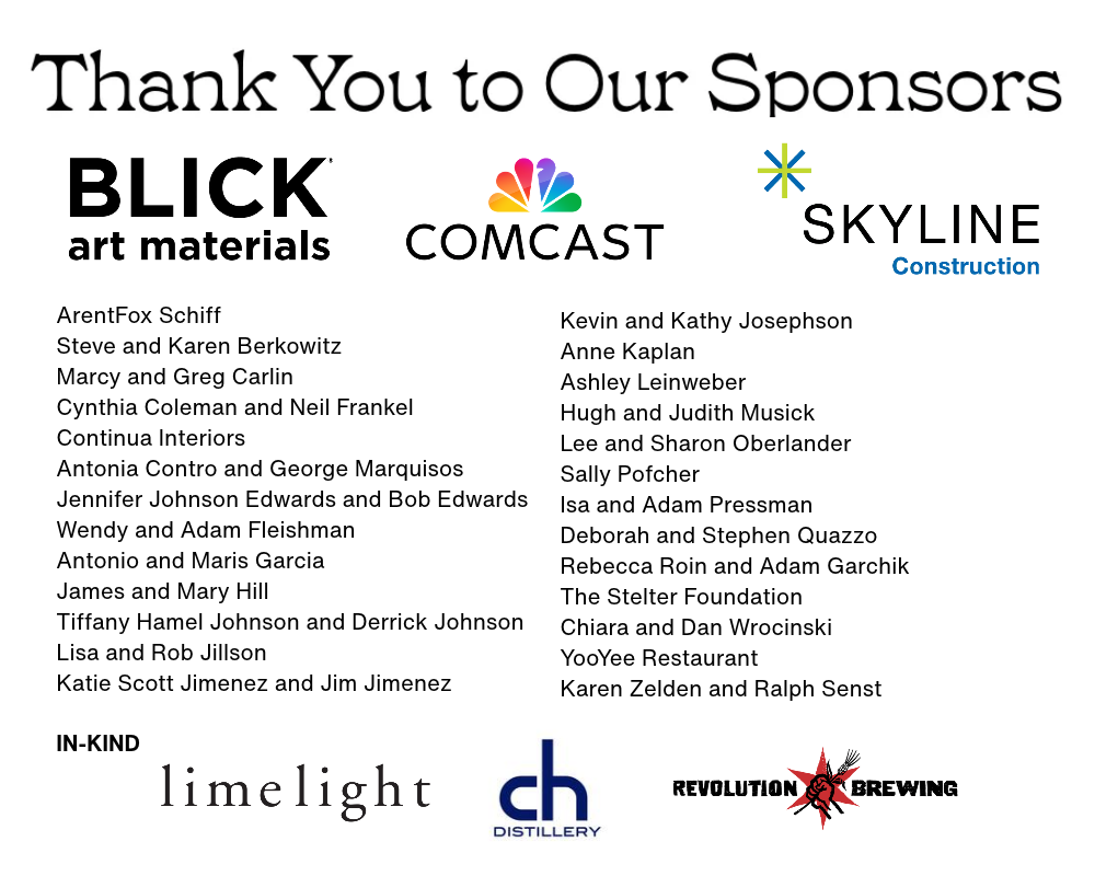 Thank you to our Sponsors. Blick Art Materials, Comcast, Skyline Construction, ArentFox Schiff, Steve and Karen Berkowitz, Cynthia Coleman and Neil Frankel, Continua Interiors, Antonia Contro and George Marquisos, Jennifer Johnson Edwards and Bob Edwards, Wendy and Adam Fleishman, Antonio and Maris Garcia, James and Mary Hill, Lisa and Rob Jillson, Katie Scott Jimenez and Jim Jimenez, Tiffany Hamel Johnson and Derrick Johnson, Kevin and Kathy Josephson, Anne Kaplan, Ashley Leinweber, Hugh and Judith Musick, Lee and Sharon Oberlander, Sally Pofcher, Isa and Adam Pressman, Deborah and Stephen Quazzo, Rebecca Roin and Adam Garchik, The Stelter Foundation, Chiara and Dan Wrocinski, YooYee Restaurant, Karen Zelden and Ralph Senst. In Kind: Limelight, CH Distillery, Revolution Brewing.