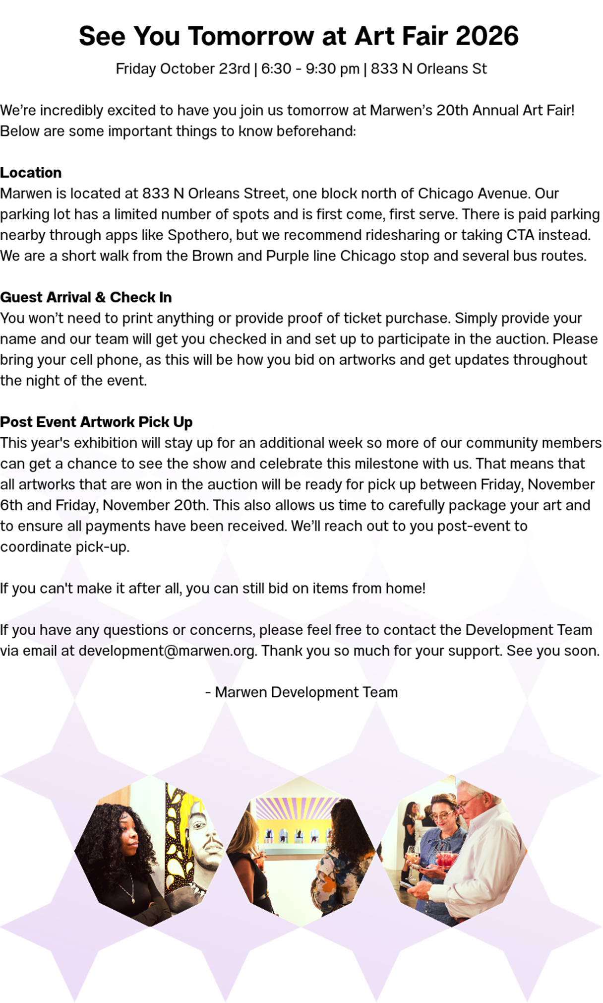See You Tomorrow at Art Fair 2026! Friday October 23rd | 6:30 - 9:30 pm | 833 N Orleans St  We're incredibly excited to have you join us tomorrow at Marwen's 20th Annual Art Fair! Below are some important things to know beforehand:  Location Marwen is located at 833 N Orleans Street, one block north of Chicago Avenue. Our parking lot has a limited number of spots and is first come, first serve. There is paid parking nearby through apps like Spothero, but we recommend ridesharing or taking CTA instead. We are a short walk from the Brown and Purple line Chicago stop and several bus routes.  Guest Arrival & Check In You won't need to print anything or provide proof of ticket purchase. Simply provide your name and our team will get you checked in and set up to participate in the auction. Please bring your cell phone, as this will be how you bid on artworks and get updates throughout the night of the event.   Post Event Artwork Pick Up This year's exhibition will stay up for an additional week so more of our community members can get a chance to see the show and celebrate this milestone with us. That means that all artworks that are won in the auction will be ready for pick up between Friday, November 6th and Friday, November 20th. This also allows us time to carefully package your art and to ensure all payments have been received. We'll reach out to you post-event to coordinate pick-up.  If you can't make it after all, you can still bid on items from home!  If you have any questions or concerns, please feel free to contact the Development Team via email at development@marwen.org. Thank you so much for your support. See you soon.   - Marwen Development Team