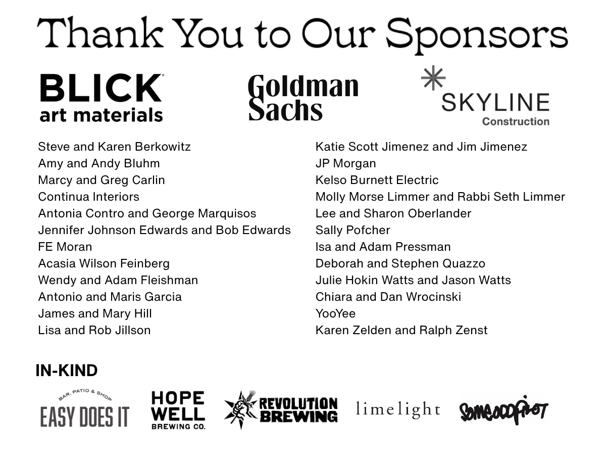 AF25 Sponsors (as of 10.10.25).png Steve and Karen Berkowitz, Blick Art Materials, Amy and Andy Bluhm, Marcy and Greg Carlin, Continua Interiors, Antonia Contro and George Marquisos, Jennifer Johnson Edwards and Bob Edwards, FE Moran, Acasia Wilson Feinberg, Wendy and Adam Fleishman, Antonio and Maris Garcia, Goldman Sachs, James and Mary Hill, Lisa and Rob Jillson, Katie Scott Jimenez and Jim Jimenez, JP Morgan, Kelso Burnett Electric, Lee and Sharon Oberlander, Sally Pofcher, Skyline Construction, Isa and Adam Pressman, Deborah and Stephen Quazzo, Julie Hokin Watts and Jason Watts, Chiara and Dan Wrocinski, YooYee, and Karen Zelden and Ralph Zenst. In Kind: Easy Does It, Hopewell Brewing Co., Revolution Brewing, Limelight, Someoddpilot.