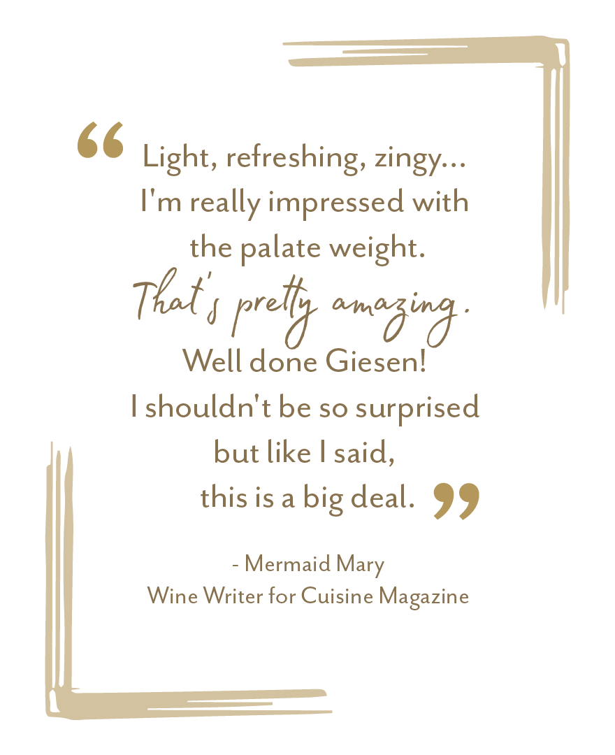 "Light, refreshing, zingy... I'm really impressed with the palate weight. That's pretty amazing. Well done Giesen" - Mermaid Mary, Wine Writer for Cuisine Magazine
