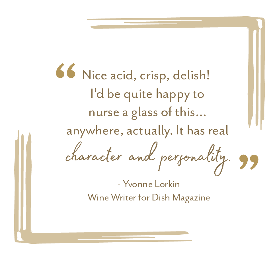 "Nice acid, crisp, delish! I'd be quite happy to nurse a glass of this... anywhere actually. It has real character and personality." - Yvonne Lorkin, Wine Writer for Dish Magazine