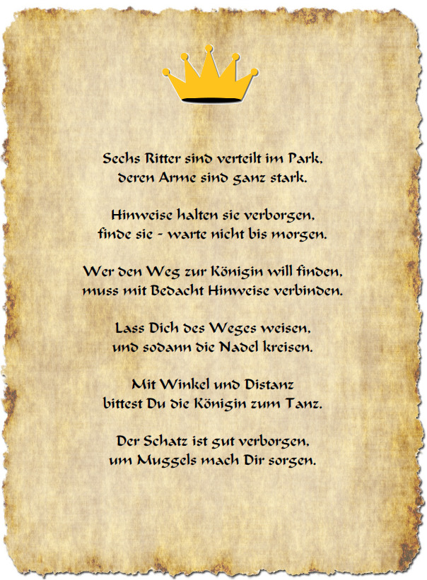 Sechs Ritter sind verteilt im Park, deren Arme sind ganz stark. Hinweise halten sie verborgen, finde sie - warte nicht bis morgen. Wer den Weg zur Königin will finden, muss mit Bedacht Hinweise verbinden. Lass Dich des Weges weisen, und sodann die Nadel kreisen. Mit Winkel und Distanz bittest Du die Königin zum Tanz. Der Schatz ist gut verborgen, um Muggels mach Dir sorgen.