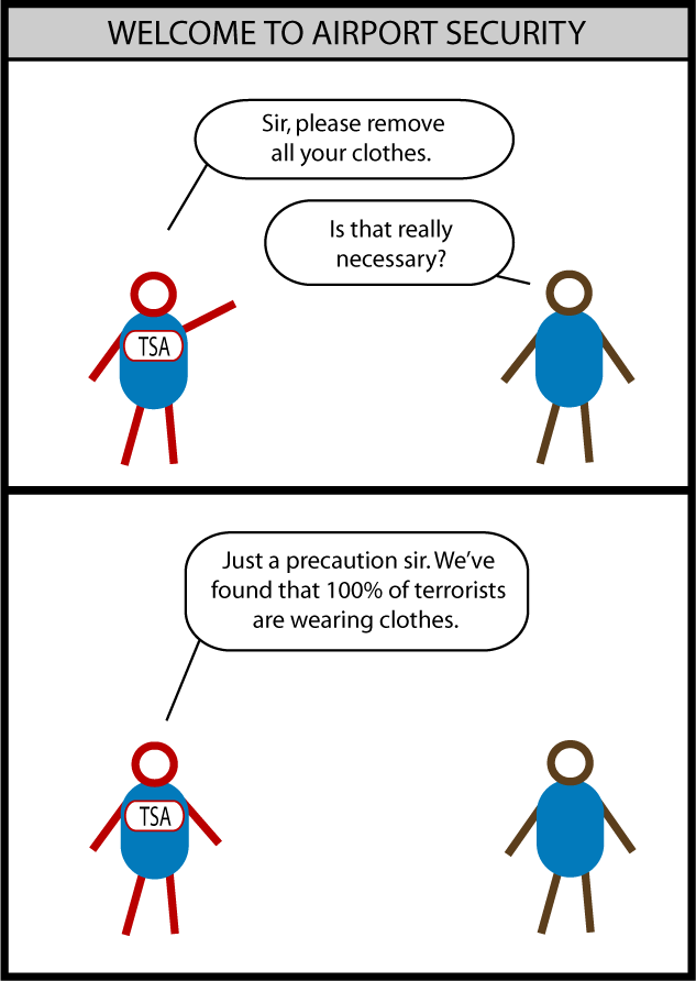 Airport Security TSA agent: "Sir, please remove all your clothes." Passenger: "Is that really necessary?" TSA agent: "Just a precaution, sir. We've found that 100% of terrorists are wearing clothes."